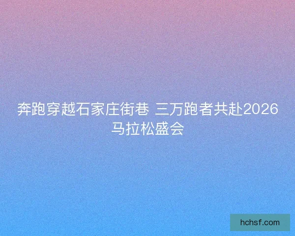 奔跑穿越石家庄街巷 三万跑者共赴2026马拉松盛会