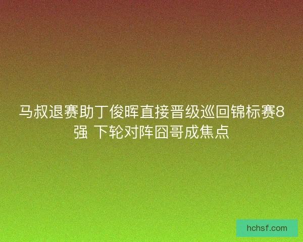 马叔退赛助丁俊晖直接晋级巡回锦标赛8强 下轮对阵囧哥成焦点
