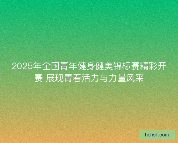 2025年全国青年健身健美锦标赛精彩开赛 展现青春活力与力量风采