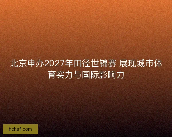 北京申办2027年田径世锦赛 展现城市体育实力与国际影响力