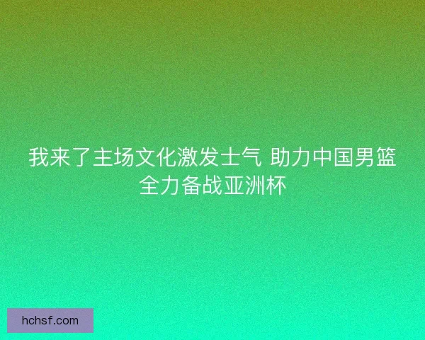 我来了主场文化激发士气 助力中国男篮全力备战亚洲杯