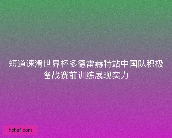 短道速滑世界杯多德雷赫特站中国队积极备战赛前训练展现实力