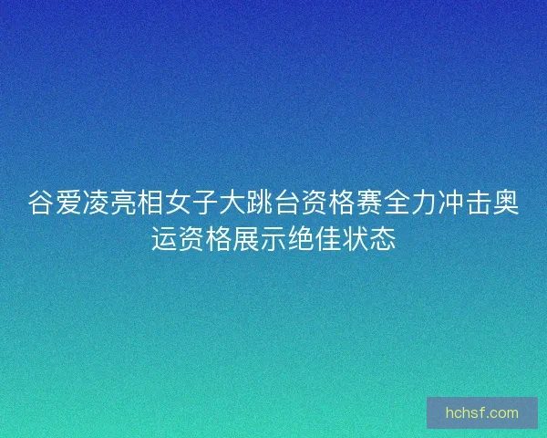 谷爱凌亮相女子大跳台资格赛全力冲击奥运资格展示绝佳状态