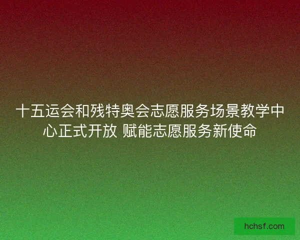 十五运会和残特奥会志愿服务场景教学中心正式开放 赋能志愿服务新使命